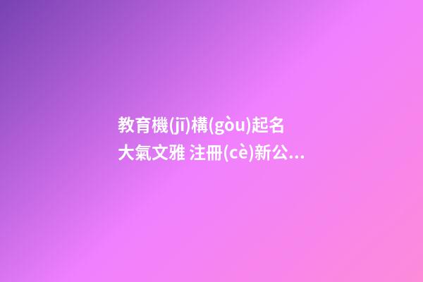 教育機(jī)構(gòu)起名大氣文雅 注冊(cè)新公司名字大全,起名之家-第1張-公司起名-玄機(jī)派